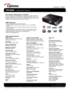 Page 1© Copyright 2009 Optoma Technology, Inc.  All specifications subject \
to change at any time.  DLP® and the DLP logo are registered trademarks of Texas Instruments.
www.optoma.com
Datasheet – TW1692
TW1692  Multimedia Projector
Ultra Bright, Widescreen & PortableAt only 3.2 pounds, the TW1692 from Optoma unleashes 3000 ANSI 
lumens of brightness, breaking the portability/brightness barrier. The 
TW1692 is the perfect companion for widescreen laptops and delivers 
images that will capture your audience’s...