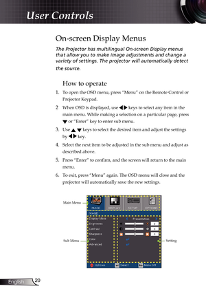 Page 20
20English

User Controls

The Projector has multilingual On-screen Display menus 
that allow you to make image adjustments and change a 
variety of settings. The projector will automatically detect  
the source. 
How to operate 
1. To open the OSD menu, press “Menu” on the Remote Control or 
Projector Keypad.
2  When OSD is displayed, use   keys to select any item in the 
main menu. While making a selection on a particular page, press 
 or “Enter” key to enter sub menu.
3. Use   keys to select the...