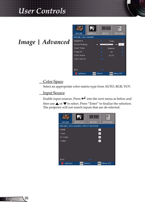 Page 26
26English

User Controls

Image | Advanced
 Color Space
Select an appropriate color matrix type from AUTO, RGB, YUV.
 Input Source
Enable input sources. Press  into the next menu as below and 
then use  or  to select. Press “Enter” to finalize the selection. 
The projector will not search inputs that are de-selected. 