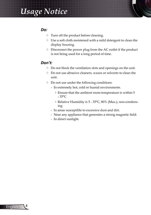 Page 4
4English

Usage Notice

Do:
		Turn off the product before cleaning.
		Use a soft cloth moistened with a mild detergent to clean the 
display housing.
		Disconnect the power plug from the AC outlet if the product 
is not being used for a long period of time.
Don’t:
		Do not block the ventilation slots and openings on the unit.
		Do not use abrasive cleaners, waxes or solvents to clean the  
    unit.
		Do not use under the following conditions:
   - In extremely hot, cold or humid environments....