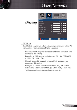 Page 31
3English

User Controls

Display
 PC Mode
This Mode is only for use when using this projector unit with a PC 
signal, either via an Analog or Digital connector.
  Wide: If your PC output is a wide screen format resolution, you 
must select this setting.
    Examples of Wide screen resolutions are: 720 x 400 / 854 x 480 
/ 1280 x 720 / 1280 x 768.
  Normal: If your PC output is a Normal (4:3) resolution you 
must select this setting.
    Examples of Normal resolutions are: 640 x 480 / 800 x 600 /...