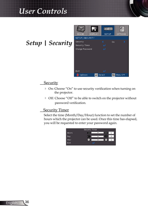 Page 36
36English

User Controls

 Security
 On: Choose “On” to use security verification when turning on 
the projector.
 Off: Choose “Off” to be able to switch on the projector without 
password verification.
 Security Timer
Select the time (Month/Day/Hour) function to set the number of 
hours which the projector can be used. Once this time has elapsed, 
you will be requested to enter your password again.
Setup | Security 