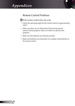 Page 46
46English

Appendices

 
Remote Control Problems
 If the remote control does not work
 Check the operating angle for the remote control is approximately 
±22.5°.
 Make sure there are no obstructions between the remote  
control and the projector. Move to within 6 m (20 ft) of the  
projector.
 Make sure the batteries are inserted correctly.
 Make sure batteries are exhausted. If so, replace weak batteries in 
the remote control. 