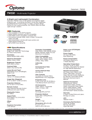 Page 1© Copyright 2011 Optoma Technology, Inc. All specifications subject t\
o change at any time.
www.optoma.com
Datasheet – TW330
TW330  Multimedia Projector 
A Bright and Lightweight CombinationOptoma’s TW330 is one of the lightest and brightest digital 
projectors yet.  It combines the best in small size, brightness 
and BrilliantColor™ technology in a sleek, compact design. 
Perfect for the mobile presenter, the TW330 offers the ideal 
“grab and go” solution.
         Features  Ultra-portable 2.4-lb DLP®...