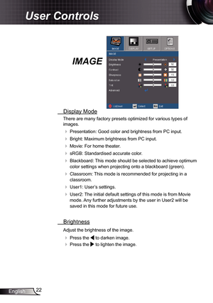 Page 22
22English

User Controls

IMAGE
  Display Mode
There are many factory presets optimized for various types of 
images.
 Presentation: Good color and brightness from PC input.
 Bright: Maximum brightness from PC input.
 Movie: For home theater.
 sRGB: Standardised accurate color.
 Blackboard: This mode should be selected to achieve optimum 
color settings when projecting onto a blackboard (green).
 Classroom: This mode is recommended for projecting in a 
classroom.
 User: User’s settings.
...