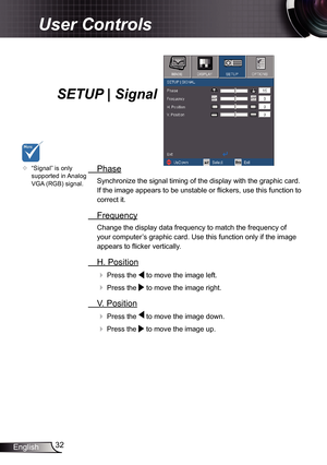 Page 32
32English

User Controls

SETUP | Signal
  Phase
Synchronize the signal timing of the display with the graphic card. 
If the image appears to be unstable or fl ickers, use this function to 
correct it.
  Frequency
Change the display data frequency to match the frequency of 
your computer’s graphic card. Use this function only if the image 
appears to fl icker vertically.
  H. Position
 Press the  to move the image left.
 Press the  to move the image right. 
  V. Position
 Press the  to move the image...