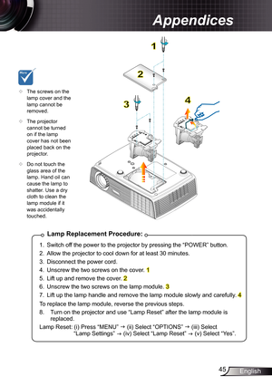 Page 45
45English

Appendices

Lamp	Replacement	Procedure:
.  Switch off the power to the projector by pressing the “POWER” button. 
2.  Allow the projector to cool down for at least 30 minutes.
3.  Disconnect the power cord.
4.  Unscrew the two screws on the cover. 
5.  Lift up and remove the cover. 2 
6.  Unscrew the two screws on the lamp module. 3 
7.  Lift up the lamp handle and remove the lamp module slowly and carefully. 4 
To replace the lamp module, reverse the previous steps.
8.   Turn on...