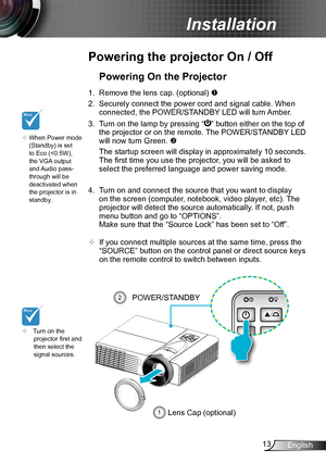 Page 1313English
Installation
Powering the projector On / Off
	Turn on the projector first and then select the signal sources.
Powering On the Projector
1. Remove the lens cap. (optional) 
2. Securely connect the power cord and signal cable. When 
connected, the POWER/STANDBY LED will turn Amber. 
3. Turn on the lamp by pressing “” button either on the top of 
the projector or on the remote. The POWER/STANDBY LED 
will now turn Green. 
 The startup screen will display in approximately 10 seconds. 
The first...