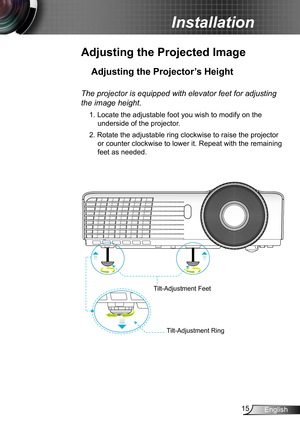 Page 1515English
Installation
Adjusting the Projected Image
Adjusting the Projector’s Height 
The projector is equipped with elevator feet for adjusting 
the image height.
1. Locate the adjustable foot you wish to modify on the 
underside of the projector. 
2. Rotate the adjustable ring clockwise to raise the projector 
or counter clockwise to lower it. Repeat with the remaining 
feet as needed.
Tilt-Adjustment Feet
Tilt-Adjustment Ring 