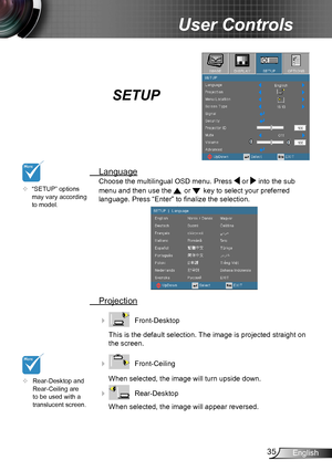 Page 3535English
User Controls
SETUP
 Language
Choose the multilingual OSD menu. Press  or  into the sub 
menu and then use the  or  key to select your preferred  
language. Press “Enter” to finalize the selection. 
 Projection
    Front-Desktop
This is the default selection. The image is projected straight on 
the screen.
    Front-Ceiling 
When selected, the image will turn upside down.
    Rear-Desktop
When selected, the image will appear reversed.
	Rear-Desktop and Rear-Ceiling are to be used with a...