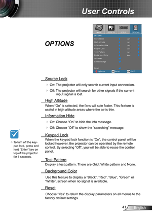 Page 4141English
User Controls
 Source Lock
 On: The projector will only search current input connection.
 Off: The projector will search for other signals if the current input signal is lost. 
  High Altitude
When “On” is selected, the fans will spin faster. This feature is 
useful in high altitude areas where the air is thin.
 Information Hide
 On: Choose “On” to hide the info message.
 Off: Choose “Off” to show the “searching” message.
 Keypad Lock
When the keypad lock function is “On”, the control panel...