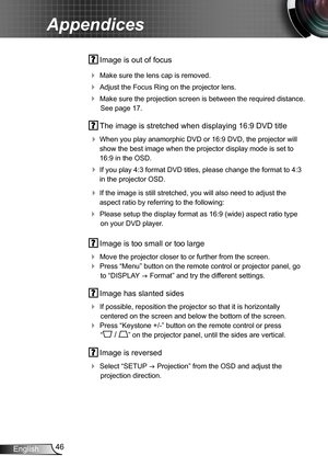 Page 4646English
Appendices
 Image is out of focus
 Make sure the lens cap is removed.
 Adjust the Focus Ring on the projector lens. 
 Make sure the projection screen is between the required distance. 
See page 17.
 The image is stretched when displaying 16:9 DVD title
 When you play anamorphic DVD or 16:9 DVD, the projector will 
show the best image when the projector display mode is set to 
16:9 in the OSD.
 If you play 4:3 format DVD titles, please change the format to 4:3 
in the projector OSD.
 If...