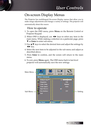 Page 29English
On-screen Display Menus
The  Projector  has  multilingual  On-screen  Display  menus  that  allow  you  to 
make image adjustments and change a variety of settings. The projector will 
automatically detect the source.
How to operate
1.  To  open  the  OSD  menu,  press Menu  on  the  Remote  Control  or 
Projector Keypad.
2.  When  OSD  is  displayed,  use  ◄►  keys  to  select  any  item  in  the  main menu. While making a selection on a particular page, press 
▼ or Enter to enter sub...