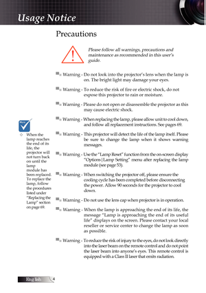 Page 4English
Precautions
Please follow all warnings, precautions and  maintenance as recommended in this user’s guide.
▀■ Warning - Do not look into the projector’s lens when the lamp is  on. The bright light may damage your eyes.
▀■ Warning - To reduce the risk of fire or electric shock, do not   
expose this projector to rain or moisture.
▀■ Warning - Please do not open or disassemble the projector as this  may cause electric shock.
▀■ Warning - When replacing the lamp, please allow unit to cool down,...