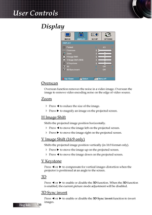 Page 38English
Display
Overscan
Overscan function removes the noise in a video image. Overscan the  
image to remove video encoding noise on the edge of video source.
Zoom4
 Press ◄ to reduce the size of the image.
4 Press ► to magnify an image on the projected screen.
H Image Shift
Shifts the projected image position horizontally.
4 Press ◄ to move the image left on the projected screen.
4 Press ► to move the image right on the projected screen.
V Image Shift (16:9 only)
Shifts the projected image...