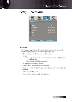 Page 49English
Setup | Network
Network
Press Enter to apply Network settings. If the connection is successful,
the OSD display will show the following dialogue box.
4 Network State—to display network information.
4DHCP:On:  Assign  an  IP  address  to  the  projector  from  the  DHCP  server  automatically.
Off: Assign an IP address manually.
4 IP Address—Select an IP address
4Subnet Mask—Select subnet mask number.
4Gateway—Select  the  default  gateway  of  the  network  connected  to  the...