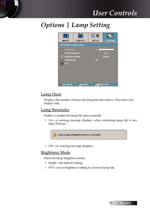 Page 53English
Options | Lamp Setting
Lamp Hour
Displays the number of hours the lamp has been active. This item is for \
display only.
Lamp Reminder
Enable or disable the lamp life span reminder. 
4  On—a  warning  message  displays  when  remaining  lamp  life  is  less than 30 hours.
4 Off—no warning message displays.
Brightness Mode
Select the lamp brightness mode.
4 Bright—the default setting.
4 STD—lower brightness setting to conserve lamp life.
User Controls 