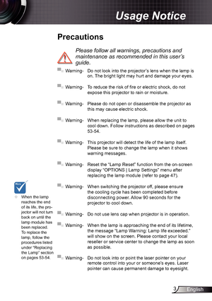 Page 33English
Usage Notice
Precautions
 
Please follow all warnings, precautions and 
maintenance as recommended in this user’s 
guide.
▀■ Warning-  Do not look into the projector’s lens when the lamp is 
on. The bright light may hurt and damage your eyes.
▀■ Warning- To reduce the risk of fire or electric shock, do not 
expose this projector to rain or moisture.
▀■ Warning- Please do not open or disassemble the projector as 
this may cause electric shock.
▀■ Warning- When replacing the lamp, please allow the...