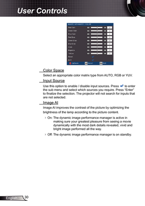 Page 3030
English
User Controls
  Color Space
Select an appropriate color matrix type from AUTO, RGB or YUV.
 Input Source
Use this option to enable / disable input sources. Press  to enter 
the sub menu and select which sources you require. Press “Enter” 
to finalize the selection. The projector will not search for inputs that 
are not selected.
  Image AI
Image AI improves the contrast of the picture by optimizing the 
brightness of the lamp according to the picture content.
 On: The dynamic image...