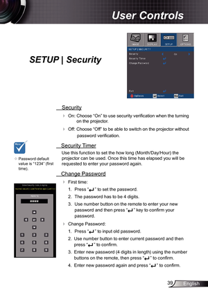 Page 3939English
User Controls
SETUP | Security
 Security
 
On: Choose “On” to use security verification when the turning  on the projector.
 Off: Choose “Off” to be able to switch on the projector without 
password verification.
 Security Timer
Use this function to set the how long (Month/Day/Hour) the 
projector can be used. Once this time has elapsed you will be  
requested to enter your password again.
  Change Password
 
First time:
1.  Press “
” to set the password.
2.  The password has to be 4 digits....