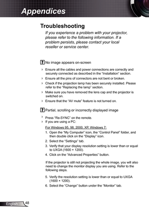 Page 4848
English
Appendices
  No image appears on-screen
 
Ensure all the cables and power connections are correctly and 
securely connected as described in the “Installation” section.
  Ensure all the pins of connectors are not bent or broken.
 Check if the projection lamp has been securely installed. Please 
refer to the “Replacing the lamp” section.
  Make sure you have removed the lens cap and the projector is 
switched on.
  Ensure that the “AV mute” feature is not turned on.
 Partial, scrolling or...