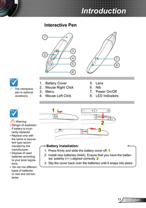 Page 1111English
Introduction
6
1. Battery Cover 
2. Mouse Right Click
3. Menu
4. Mouse Left Click
Interactive Pen
5
1
8
74
32
Battery Installation:
1. Press firmly and slide the battery cover off. 1
2. Install new batteries (AAA). Ensure that you have the batter-ies’ polarity (+/–) aligned correctly. 2
3. Slip the cover back over the batteries until it snaps into place.
5.  Lens
6. Nib 
7. Power On/Off
8. LED Indicators
1
2
3
	The interactive pen is optional accessory.
 Warning: •  Danger of explosion if...