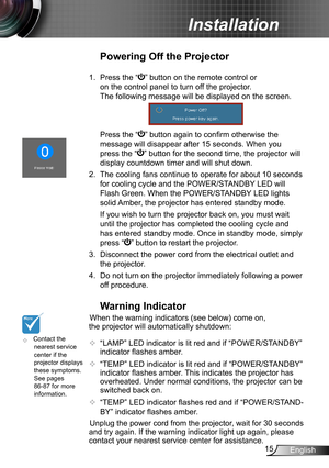 Page 1515English
Installation
	Contact the nearest service center if the projector displays these symptoms. See pages 86-87 for more information.
Warning Indicator
When the warning indicators (see below) come on, 
the projector will automatically shutdown: 
 “LAMP” LED indicator is lit red and if “POWER/STANDBY” 
indicator flashes amber.
 “TEMP” LED indicator is lit red and if “POWER/STANDBY” 
indicator flashes amber. This indicates the projector has 
overheated. Under normal conditions, the projector can be...