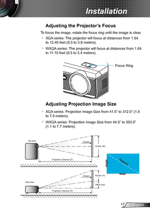 Page 1717English
Installation
Adjusting the Projector’s Focus
To focus the image, rotate the focus ring until the image is clear.  
 XGA series: The projector will focus at distances from 1.64 
to 12.46 feet (0.5 to 3.8 meters).
 WXGA series: The projector will focus at distances from 1.64 
to 11.15 feet (0.5 to 3.4 meters).
Adjusting Projection Image Size
 XGA series: Projection Image Size from 41.0” to 312.0” (1.0 
to 7.9 meters).
 WXGA series: Projection Image Size from 44.6” to 303.0” 
(1.1 to 7.7...