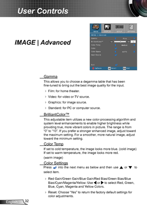 Page 3232
English
User Controls
IMAGE | Advanced
  Gamma
This allows you to choose a degamma table that has been   
fine-tuned to bring out the best image quality for the input.
   Film: for home theater.
  Video: for video or TV source.
  Graphics: for image source.
  Standard: for PC or computer source.
  BrilliantColor™
This adjustable item utilizes a new color-processing algorithm and 
system level enhancements to enable higher brightness while 
providing true, more vibrant colors in picture. The range...