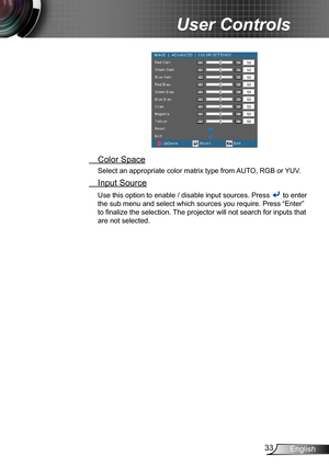 Page 3333English
User Controls
 Color Space
Select an appropriate color matrix type from AUTO, RGB or YUV.
 Input Source
Use this option to enable / disable input sources. Press  to enter 
the sub menu and select which sources you require. Press “Enter” 
to finalize the selection. The projector will not search for inputs that 
are not selected. 