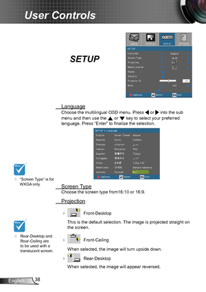 Page 3838English
User Controls
SETUP
 Language
Choose the multilingual OSD menu. Press  or  into the sub 
menu and then use the  or  key to select your preferred  
language. Press “Enter” to finalize the selection. 
 Screen Type
Choose the screen type from16:10 or 16:9.
 Projection
    Front-Desktop
This is the default selection. The image is projected straight on 
the screen.
    Front-Ceiling 
When selected, the image will turn upside down.
    Rear-Desktop
When selected, the image will appear reversed.
...