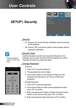 Page 4242English
User Controls
SETUP | Security
 Security
 On: Choose “On” to use security verification when the turning 
on the projector.
 Off: Choose “Off” to be able to switch on the projector without 
password verification.
 Security Timer
Use this function to set the how long (Month/Day/Hour) the 
projector can be used. Once this time has elapsed you will be  
requested to enter your password again.
 Change Password
 First time:
1.  Press “” to set the password.
2. The password has to be 4 digits. 
3....