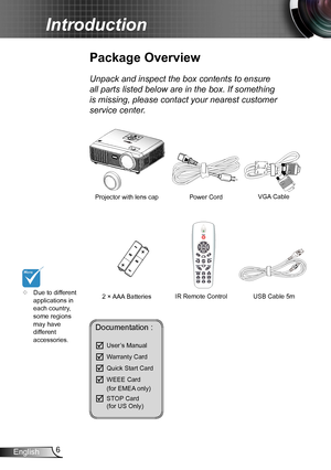 Page 66English
Introduction
	Due to different applications in each country, some regions may have different accessories.
Power Cord
Package Overview
Unpack and inspect the box contents to ensure 
all parts listed below are in the box. If something 
is missing, please contact your nearest customer 
service center.
2 × AAA Batteries
Projector with lens cap VGA Cable 
IR Remote ControlUSB Cable 5m 
Documentation : 
	User’s Manual
	Warranty Card
	Quick Start Card
	WEEE Card   (for EMEA only)
	STOP Card...