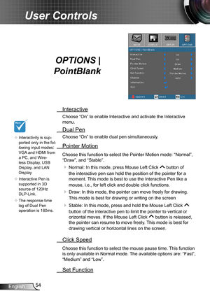 Page 5454English
User Controls
OPTIONS |  
PointBlank
 Interactive
Choose “On” to enable Interactive and activate the Interactive 
menu.
 Dual Pen
Choose “On” to enable dual pen simultaneously. 
 Pointer Motion
Choose this function to select the Pointer Motion mode: “Normal”, 
“Draw”, and “Stable”.
  Normal: In this mode, press Mouse Left Click  button of 
the interactive pen can hold the position of the pointer for a 
moment. This mode is best to use the Interactive Pen like a 
mouse, i.e., for left click and...