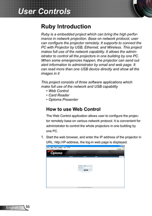 Page 5656English
User Controls
Ruby is a embedded project which can bring the high perfor-
mance in network projection. Base on network protocol, user 
can configure the projector remotely. It supports to connect the 
PC with Projector by USB, Ethernet, and Wireless. This project 
makes full use of the network capability. It allows the admin-
istrator to control all the projectors in one building by one PC. 
When some emergencies happen, the projector can send out 
alert information to administrator by email...