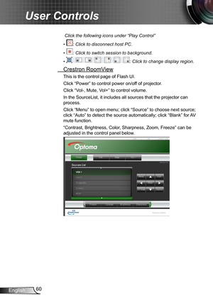 Page 6060English
User Controls
 Click the following icons under “Play Control”
•  : Click to disconnect host PC.
•  : Click to switch session to background.
•  : Click to change display region.
 Crestron RoomView
This is the control page of Flash UI.
Click “Power” to control power on/off of projector.
Click “Vol-, Mute, Vol+” to control volume.
In the SourceList, it includes all sources that the projector can 
process. 
Click “Menu” to open menu; click “Source” to choose next source; 
click “Auto” to detect the...