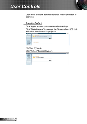 Page 6262English
User Controls
Click “Help” to inform administrator to do related protection or 
operation.
 Reset to Default
Click “Apply” to reset system to the default settings. 
Click “Flash Upgrade” to upgrade the Firmware from USB disk, 
which has been inserted in projector.
 Reboot System
Click “Reboot” to reboot system. 