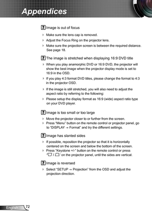 Page 7272English
Appendices
 Image is out of focus
 Make sure the lens cap is removed.
 Adjust the Focus Ring on the projector lens. 
 Make sure the projection screen is between the required distance. 
See page 18.
 The image is stretched when displaying 16:9 DVD title
 When you play anamorphic DVD or 16:9 DVD, the projector will 
show the best image when the projector display mode is set to 
16:9 in the OSD.
 If you play 4:3 format DVD titles, please change the format to 4:3 
in the projector OSD.
 If...