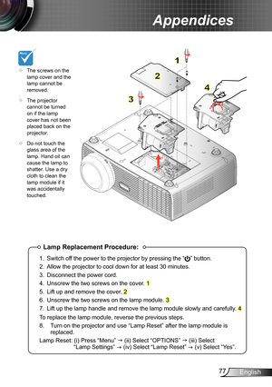 Page 7777English
Appendices
Lamp Replacement Procedure:
1. Switch off the power to the projector by pressing the “” button. 
2. Allow the projector to cool down for at least 30 minutes.
3. Disconnect the power cord.
4. Unscrew the two screws on the cover. 1
5. Lift up and remove the cover. 2
6. Unscrew the two screws on the lamp module. 3
7. Lift up the lamp handle and remove the lamp module slowly and carefully . 4
To replace the lamp module, reverse the previous steps.
8.  Turn on the projector and use “Lamp...