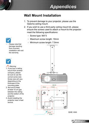 Page 8585English
Appendices
	Please note that damage resulting from incorrect installation will void the warranty.
Wall Mount Installation
1. To prevent damage to your projector, please use the 
Optoma ceiling mount.
2. If you wish to use a third party ceiling mount kit, please 
ensure the screws used to attach a mount to the projector 
meet the following specifications:
  Screw type: M3*3
  Maximum screw length: 10mm
   Minimum screw length: 7.5mm
 Warning: 1. If you buy a ceiling mount from another...