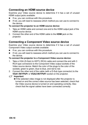 Page 18 EN-18
Connecting an HDMI source device
Examine your Video source device to determine if it has a set of unused
HDMI output jacks available:
„If so, you can continue with this procedure.
„If not, you will need to reassess which method you can use to connect to 
the device.
To connect the projector to an HDMI source device:
1. Take an HDMI cable and connect one end to the HDMI output jack of the 
HDMI source device.
2. Connect the other end of the HDMI cable to the 
HDMI jack on the 
projector.
Connecting...