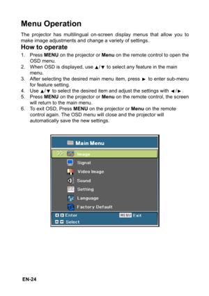 Page 24 EN-24
Menu Operation
The projector has multilingual on-screen display menus that allow you to
make image adjustments and change a variety of settings.
How to operate
1. Press MENU on the projector or Menu on the remote control to open the
OSD menu.
2. When OSD is displayed, use  /  to select any feature in the main 
menu.
3. After selecting the desired main menu item, press   to enter sub-menu
for feature setting.
4. Use  /  to select the desired item and adjust the settings with  / .
5. Press MENU on...