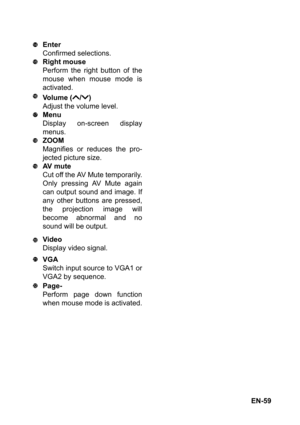 Page 59EN-59 Enter
Confirmed selections.
Right mouse
Perform the right button of the
mouse when mouse mode is
activated.
Volume ( / )
Adjust the volume level.
Menu
Display on-screen display
menus.
ZOOM
Magnifies or reduces the pro-
jected picture size.
AV  m u t e
Cut off the AV Mute temporarily.
Only pressing AV Mute again
can output sound and image. If
any other buttons are pressed,
the projection image will
become abnormal and no
sound will be output.
Video
Display video signal.
VGA
Switch input source to...