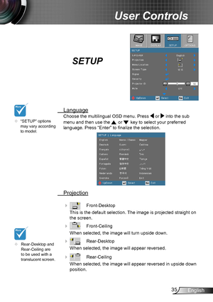 Page 3535English
User Controls
SETUP
 Language
Choose the multilingual OSD menu. Press  or  into the sub 
menu and then use the  or  key to select your preferred  
language. Press “Enter” to finalize the selection. 
 Projection
     Front-Desktop
This is the default selection. The image is projected straight on 
the screen.
    Front-Ceiling 
When selected, the image will turn upside down.
    Rear-Desktop
When selected, the image will appear reversed.
    Rear-Ceiling 
When selected, the image will appear...