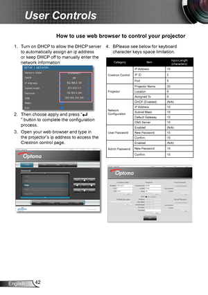 Page 4242English
User Controls
1. Turn on DHCP to allow the DHCP server 
to automatically assign an ip address 
or keep DHCP off to manually enter the 
network information
2. Then choose apply and press “
” button to complete the configuration 
process.
3. Open your web browser and type in 
the projector’s ip address to access the 
Crestron control page.
How to use web browser to control your projector
4. BPlease see below for keyboard 
character keys space limitation.
Category ItemInput-Length 
 
(characters)...