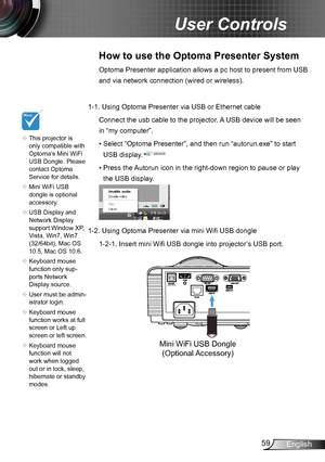 Page 5959English
User Controls
How to use the Optoma Presenter System
Optoma Presenter application allows a pc host to present from USB 
and via network connection (wired or wireless).
1-1.  Using Optoma Presenter via USB or Ethernet cable
 
Connect the usb cable to the projector. A USB device will be seen 
in “my computer”.
•  Select “Optoma Presenter”, and then run “autorun.exe” to start 
USB display.
•  Press the Autorun icon in the right-down region to pause or play 
the USB display.
1-2.   Using Optoma...