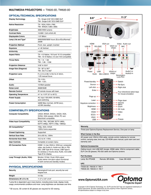 Page 2MULTIMEDIA PROJECTORS — TX635-3D, TW635-3D
OPTICAL/TECHNICAL SPECIFICATIONS
Display Technology TX– Single 0.55” DC3 DMD DLP  TW– Single 0.65” DC3 DMD DLP
Native Resolution  TX– XGA (1024 x 768)   TW– WXGA (1280 x 800)
Brightness 3500 ANSI  lumens
Contrast Ratio 10,000:1 (full on/full off)
Displayable Colors 1.07 Billion
Lamp Life and Type*   
6000/5000/3000 hours (Eco+/Eco/Normal) 240W 
Projection Method Front, rear, upright, inverted
Keystone +/- 40 Vertical
Uniformity > 85%
Aspect Ratio:  TX– 4:3...