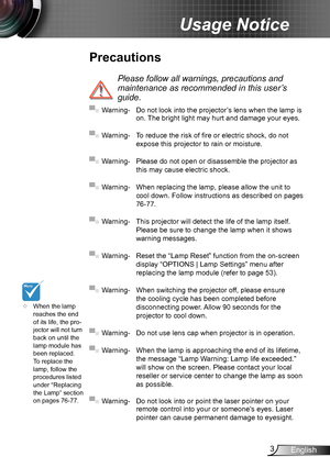 Page 33English
Usage Notice
Precautions
 
Please follow all warnings, precautions and 
maintenance as recommended in this user’s 
guide.
▀■ Warning- Do not look into the projector’s lens when the lamp is on. The bright light may hurt and damage your eyes.
▀■ Warning- To reduce the risk of fire or electric shock, do not 
expose this projector to rain or moisture.
▀■ Warning- Please do not open or disassemble the projector as 
this may cause electric shock.
▀■ Warning- When replacing the lamp, please allow the...