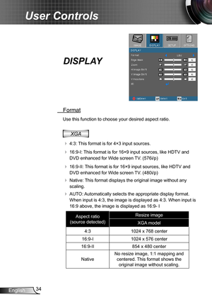 Page 3434English
User Controls
DISPLAY
 Format
Use this function to choose your desired aspect ratio.
XGA
  4:3: This format is for 4×3 input sources.
  16:9-I: This format is for 16×9 input sources, like HDTV and 
DVD enhanced for Wide screen TV. (576i/p)
  16:9-II: This format is for 16×9 input sources, like HDTV and 
DVD enhanced for Wide screen TV. (480i/p)
  Native: This format displays the original image without any 
scaling.
  AUTO: Automatically selects the appropriate display format. 
When input...