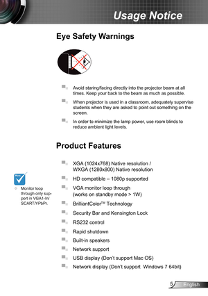 Page 55English
Usage Notice
Eye Safety Warnings
 
▀■ Avoid staring/facing directly into the projector beam at all 
times. Keep your back to the beam as much as possible.
▀■ When projector is used in a classroom, adequately supervise 
students when they are asked to point out something on the 
screen.
▀■ In order to minimize the lamp power, use room blinds to 
reduce ambient light levels. 
Product Features
▀■ XGA (1024x768) Native resolution / 
WXGA (1280x800) Native resolution 
▀■ HD compatible – 1080p...